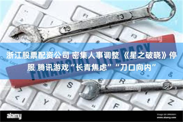 浙江股票配资公司 密集人事调整 《星之破晓》停服 腾讯游戏“长青焦虑”“刀口向内”