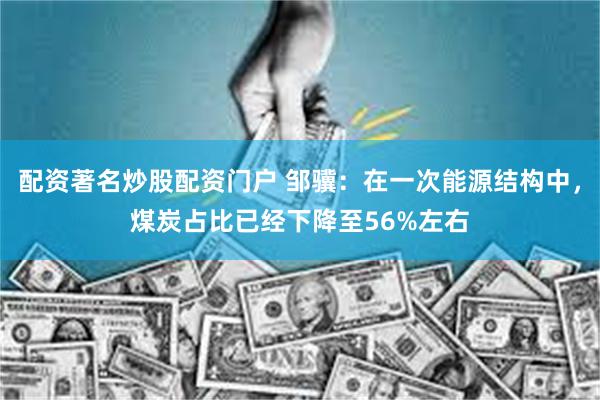 配资著名炒股配资门户 邹骥：在一次能源结构中，煤炭占比已经下降至56%左右
