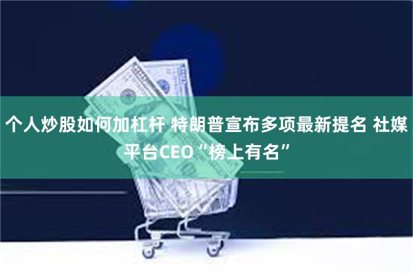 个人炒股如何加杠杆 特朗普宣布多项最新提名 社媒平台CEO“榜上有名”