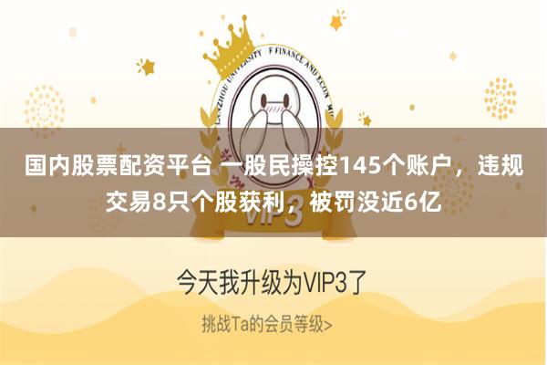 国内股票配资平台 一股民操控145个账户，违规交易8只个股获利，被罚没近6亿