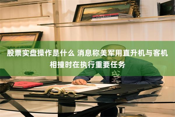 股票实盘操作是什么 消息称美军用直升机与客机相撞时在执行重要任务