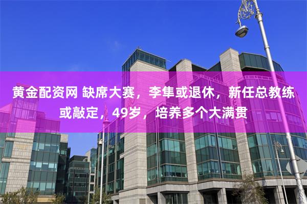 黄金配资网 缺席大赛，李隼或退休，新任总教练或敲定，49岁，培养多个大满贯