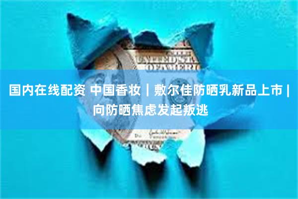 国内在线配资 中国香妆｜敷尔佳防晒乳新品上市 | 向防晒焦虑发起叛逃