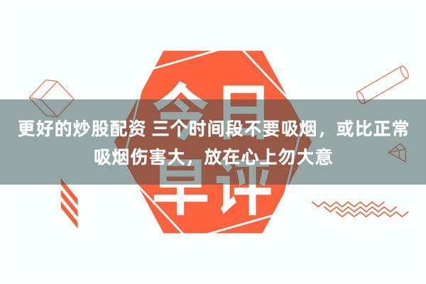 更好的炒股配资 三个时间段不要吸烟，或比正常吸烟伤害大，放在心上勿大意