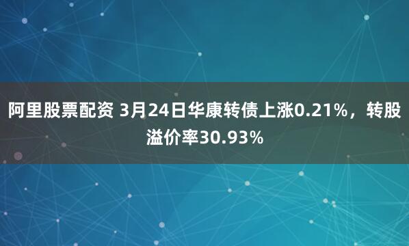 阿里股票配资 3月24日华康转债上涨0.21%，转股溢价率30.93%