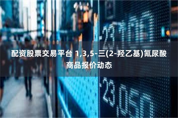 配资股票交易平台 1,3,5-三(2-羟乙基)氰尿酸商品报价动态