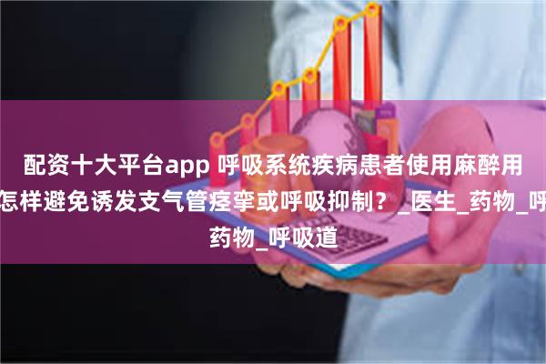 配资十大平台app 呼吸系统疾病患者使用麻醉用针，怎样避免诱发支气管痉挛或呼吸抑制？_医生_药物_呼吸道
