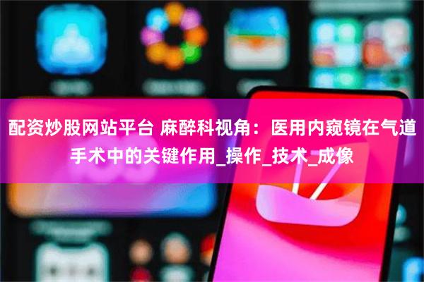 配资炒股网站平台 麻醉科视角：医用内窥镜在气道手术中的关键作用_操作_技术_成像