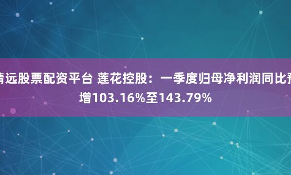 清远股票配资平台 莲花控股：一季度归母净利润同比预增103.16%至143.79%