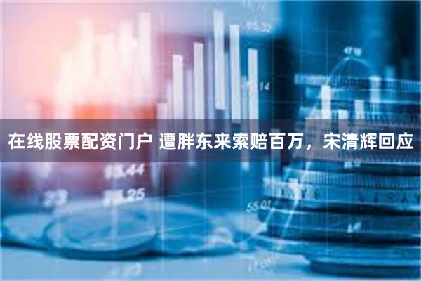 在线股票配资门户 遭胖东来索赔百万，宋清辉回应