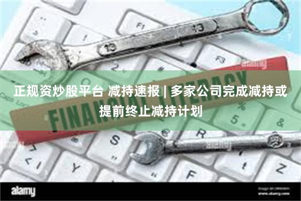 正规资炒股平台 减持速报 | 多家公司完成减持或提前终止减持计划