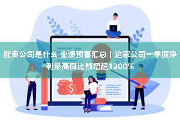 配资公司是什么 业绩预喜汇总丨这家公司一季度净利最高同比预增超1200%