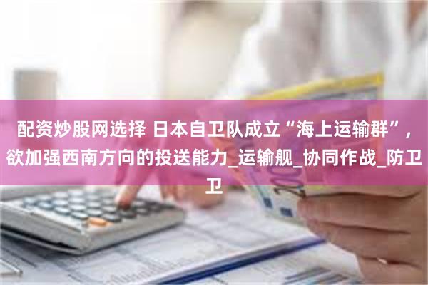 配资炒股网选择 日本自卫队成立“海上运输群”，欲加强西南方向的投送能力_运输舰_协同作战_防卫