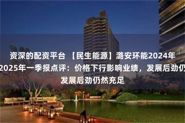 资深的配资平台 【民生能源】潞安环能2024年年报及2025年一季报点评：价格下行影响业绩，发展后劲仍然充足