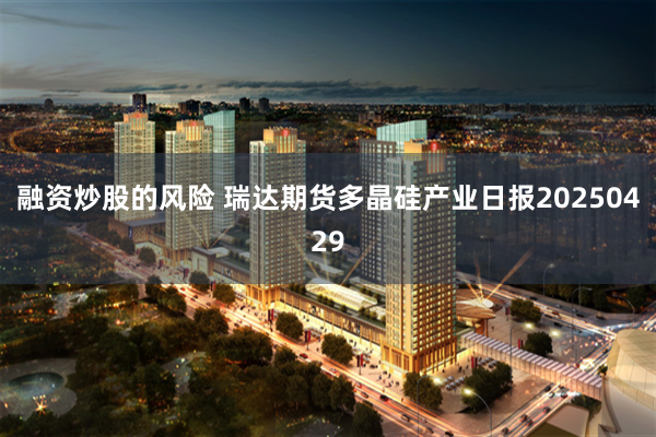 融资炒股的风险 瑞达期货多晶硅产业日报20250429