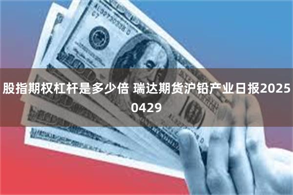 股指期权杠杆是多少倍 瑞达期货沪铅产业日报20250429