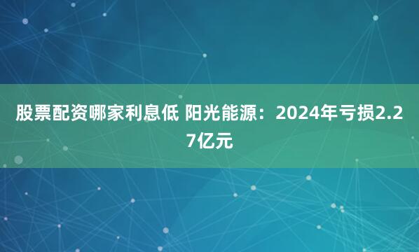 股票配资哪家利息低 阳光能源：2024年亏损2.27亿元