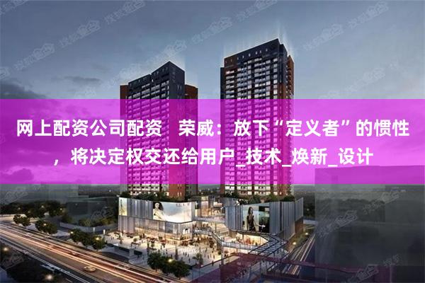 网上配资公司配资   荣威：放下“定义者”的惯性，将决定权交还给用户_技术_焕新_设计