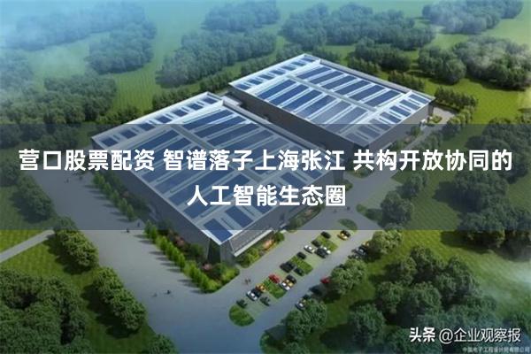 营口股票配资 智谱落子上海张江 共构开放协同的人工智能生态圈