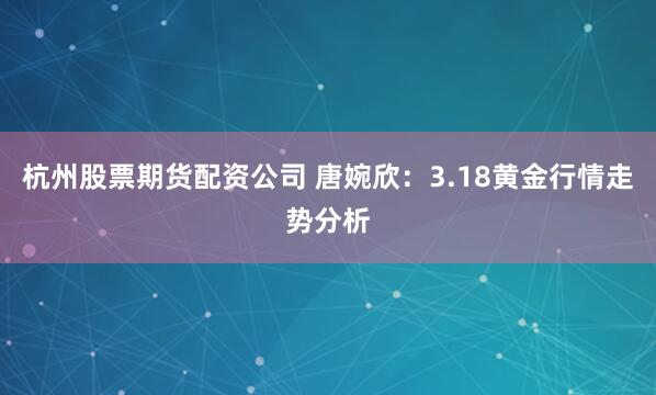 杭州股票期货配资公司 唐婉欣：3.18黄金行情走势分析