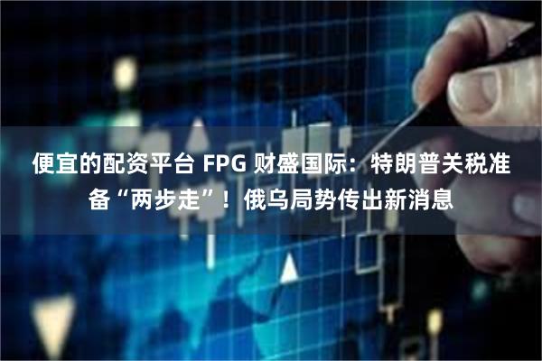 便宜的配资平台 FPG 财盛国际：特朗普关税准备“两步走”！俄乌局势传出新消息