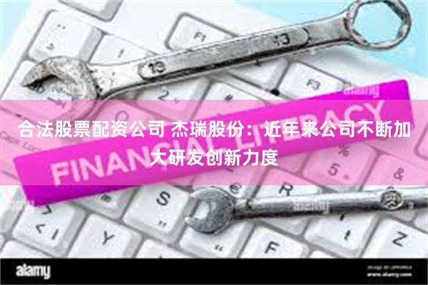 合法股票配资公司 杰瑞股份：近年来公司不断加大研发创新力度