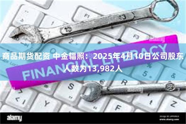 商品期货配资 中金辐照：2025年4月10日公司股东人数为13,982人
