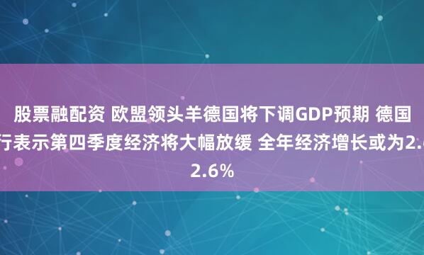 股票融配资 欧盟领头羊德国将下调GDP预期 德国央行表示第四季度经济将大幅放缓 全年经济增长或为2.6%