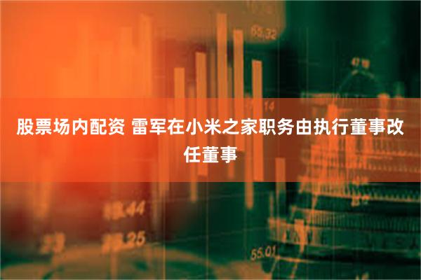股票场内配资 雷军在小米之家职务由执行董事改任董事