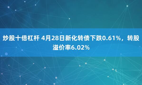 炒股十倍杠杆 4月28日新化转债下跌0.61%，转股溢价率6.02%