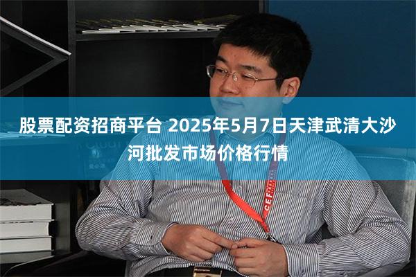 股票配资招商平台 2025年5月7日天津武清大沙河批发市场价格行情