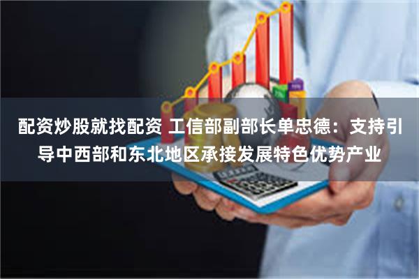 配资炒股就找配资 工信部副部长单忠德：支持引导中西部和东北地区承接发展特色优势产业