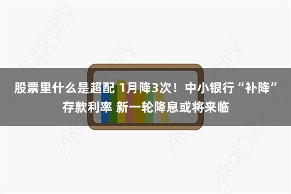 股票里什么是超配 1月降3次！中小银行“补降”存款利率 新一轮降息或将来临