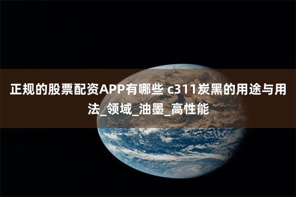 正规的股票配资APP有哪些 c311炭黑的用途与用法_领域_油墨_高性能