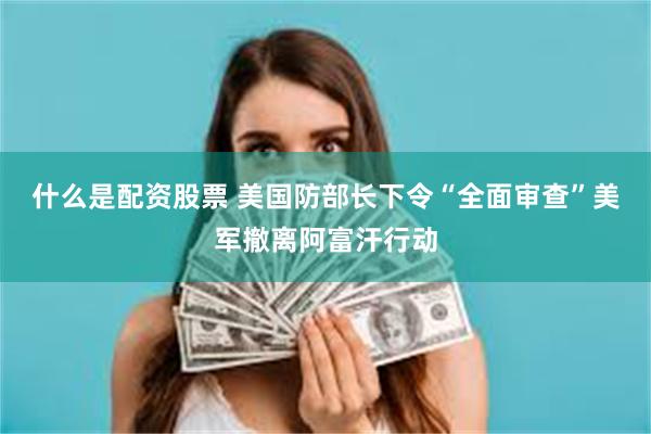 什么是配资股票 美国防部长下令“全面审查”美军撤离阿富汗行动