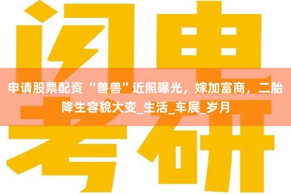 申请股票配资 “兽兽”近照曝光，嫁加富商，二胎降生容貌大变_生活_车展_岁月