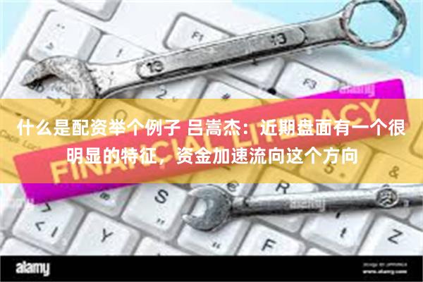 什么是配资举个例子 吕嵩杰：近期盘面有一个很明显的特征，资金加速流向这个方向