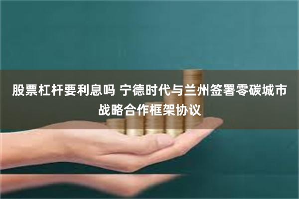 股票杠杆要利息吗 宁德时代与兰州签署零碳城市战略合作框架协议
