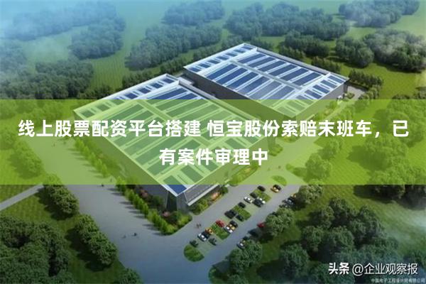 线上股票配资平台搭建 恒宝股份索赔末班车，已有案件审理中