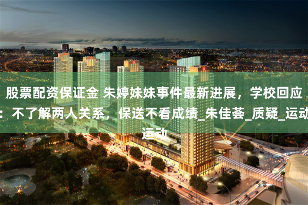 股票配资保证金 朱婷妹妹事件最新进展，学校回应：不了解两人关系，保送不看成绩_朱佳荟_质疑_运动