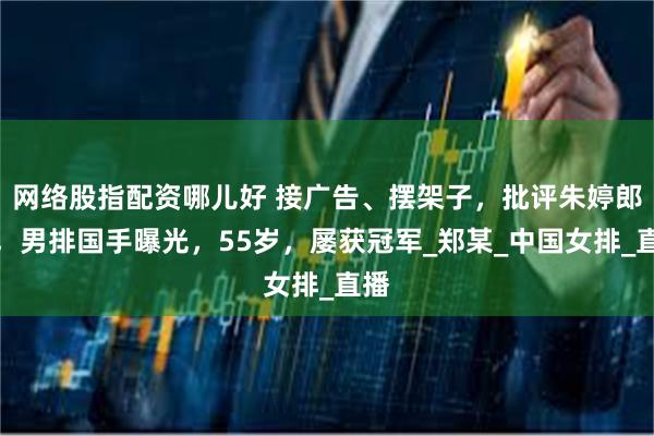 网络股指配资哪儿好 接广告、摆架子，批评朱婷郎平，男排国手曝光，55岁，屡获冠军_郑某_中国女排_直播