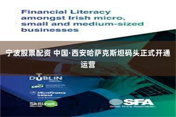 宁波股票配资 中国·西安哈萨克斯坦码头正式开通运营