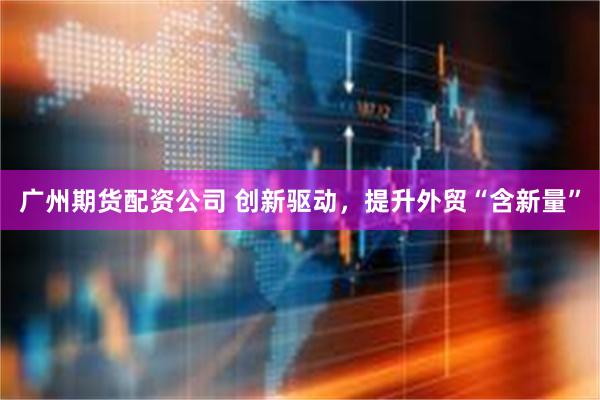 广州期货配资公司 创新驱动，提升外贸“含新量”