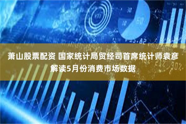 萧山股票配资 国家统计局贸经司首席统计师袁彦解读5月份消费市场数据