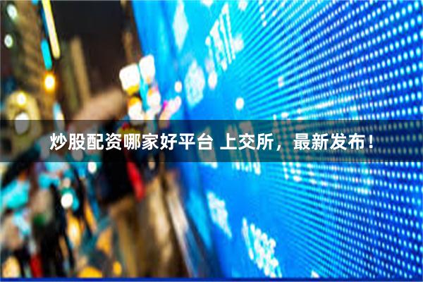 炒股配资哪家好平台 上交所，最新发布！