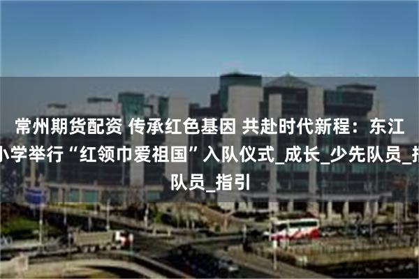 常州期货配资 传承红色基因 共赴时代新程：东江源小学举行“红领巾爱祖国”入队仪式_成长_少先队员_指引