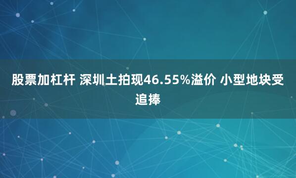 股票加杠杆 深圳土拍现46.55%溢价 小型地块受追捧