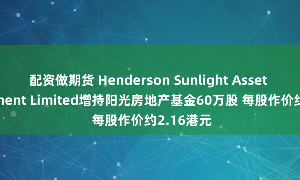 配资做期货 Henderson Sunlight Asset Management Limited增持阳光房地产基金60万股 每股作价约2.16港元