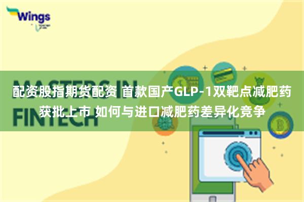 配资股指期货配资 首款国产GLP-1双靶点减肥药获批上市 如何与进口减肥药差异化竞争
