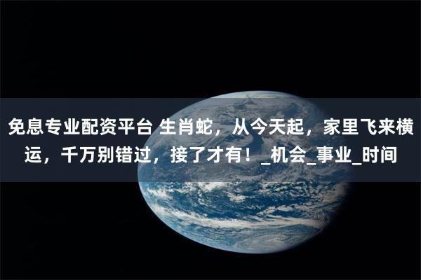 免息专业配资平台 生肖蛇，从今天起，家里飞来横运，千万别错过，接了才有！_机会_事业_时间